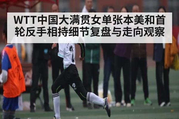 WTT中国大满贯女单张本美和首轮反手相持细节复盘与走向观察